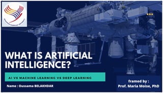 WHAT IS ARTIFICIAL
INTELLIGENCE?
A I V S M A C H I N E L E A R N I N G V S D E E P L E A R N I N G
Name : Oussama BELAKHDAR
framed by :
Prof. Maria Moise, PhD
 