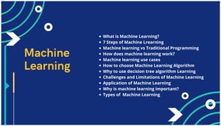 What is Machine Learning?
7 Steps of Machine Lrearning
Machine learning vs Traditional Programming
How does machine learning work?
Machine learning use cases
How to choose Machine Learning Algorithm
Why to use decision tree algorithm Learning
Challenges and Limitations of Machine Learning
Application of Machine Learning
Why is machine learning important?
Types of Machine Learning
Machine
Learning
 