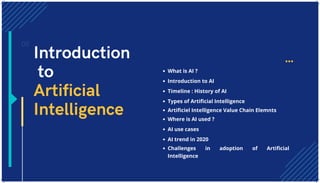 What is AI ?
Introduction to AI
Timeline : History of AI
Types of Artificial Intelligence
Artificiel Intelligence Value Chain Elemnts
Where is AI used ?
AI use cases
AI trend in 2020
Challenges in adoption of Artificial
Intelligence
02
Introduction
to
Artificial
Intelligence
 
