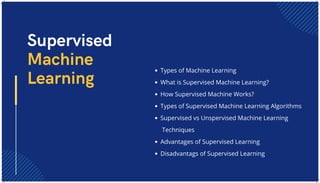 Types of Machine Learning
What is Supervised Machine Learning?
How Supervised Machine Works?
Types of Supervised Machine Learning Algorithms
Supervised vs Unspervised Machine Learning
Techniques
Advantages of Supervised Learning
Disadvantags of Supervised Learning
Supervised
Machine
Learning
 