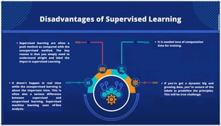 Disadvantages of Supervised Learning
Supervised learning are often a
posh method as compared with the
unsupervised method. The key
reason is that you simply need to
understand alright and label the
imput in supervised Learning.
It is needed tons of computation
time for training.
It doesn't happen in real time
while the unsupervised learning is
about the important time. This is
often also a serious difference
between supervised and
usupervised learning. Supervised
machine learning uses of-line
analysis.
If you're got a dynamic big and
growing data, you"re unsure of the
labels to predefine the principles.
This will be true challenge.
 