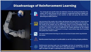 Disadvantage of Reinforcement Learning
You cannoy get very specific about the definition of the info sorting and therefore the
output. this is often because the info utilized in unspervised learning is labeled and
not know. it's employement of the machine to label and group the data before
determing the hidden patterns.
Less accuracy of the results. this is often also because the inpute file isn't know and not
labeled by peole beforehand, which suggests that the machine will got to do that alone.
The results of the analysis can't be ascertained. There's no prior knowledge within the
unsupervided method of machine learning. Additionally, the numbers of classes also are
not know. It results in the lack to determine the results genereted by the analysis
Reinforcement learning as a framework is wrong in many various ways, but it's precisly
this quality that creates it useful.
Too much reinforcement learning can cause an overload of states which may diminish
the results.
Reinforcement learning isn't prefereable to use for solving simple problems.
Reinforcement learning needs tons of knowledge and tons of compulation. it's data-
hungry. that's why it works rather well in video games because one can play the sport
again and again and again. so getting many data seems feasible.
 
