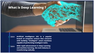 Artificial Intelligence (AI) is a popular
branch of computer science that concerns
with building "intelligent" smart machines
capable of performing intelligent tasks.
With rapid advancement in deep Learning
and machine learning, the tech industry is
transforming radically.
What is Deep Learning ?
 
