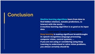 Machine learning algorithms learn from data to
find hidden relations, tomake predictions, to
interact with the world, …
A machine learning algorithm is as good as its input
data
• Good model + Bad data = Bad Results
Deep learning is making significant breakthroughs
in: speech recognition,language processing,
computer vision, control systems, …
If you are not using or considering using Deep
Learning to understand or solve vision problems,
you almost certainly should be
Conclusion
 