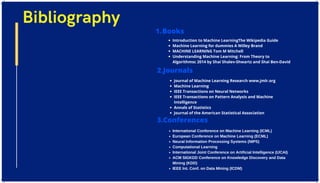 Bibliography
Books
1.
Introduction to Machine LearningThe Wikipedia Guide
Machine Learning for dummies A Willey Brand
MACHINE LEARNING Tom M Mitchell
Understanding Machine Learning: From Theory to
Algorithmsc 2014 by Shai Shalev-Shwartz and Shai Ben-David
2.Journals
Journal of Machine Learning Research www.jmlr.org
Machine Learning
IEEE Transactions on Neural Networks
IEEE Transactions on Pattern Analysis and Machine
Intelligence
Annals of Statistics
Journal of the American Statistical Association
International Conference on Machine Learning (ICML)
European Conference on Machine Learning (ECML)
Neural Information Processing Systems (NIPS)
Computational Learning
International Joint Conference on Artificial Intelligence (IJCAI)
ACM SIGKDD Conference on Knowledge Discovery and Data
Mining (KDD)
IEEE Int. Conf. on Data Mining (ICDM)
3.Conferences
 