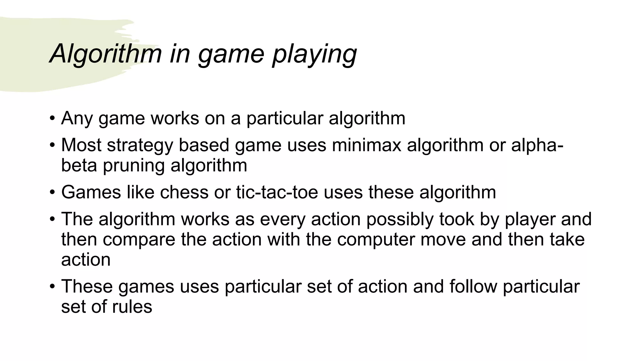 Algorithm in game playing
• Any game works on a particular algorithm
• Most strategy based game uses minimax algorithm or alpha-
beta pruning algorithm
• Games like chess or tic-tac-toe uses these algorithm
• The algorithm works as every action possibly took by player and
then compare the action with the computer move and then take
action
• These games uses particular set of action and follow particular
set of rules
 