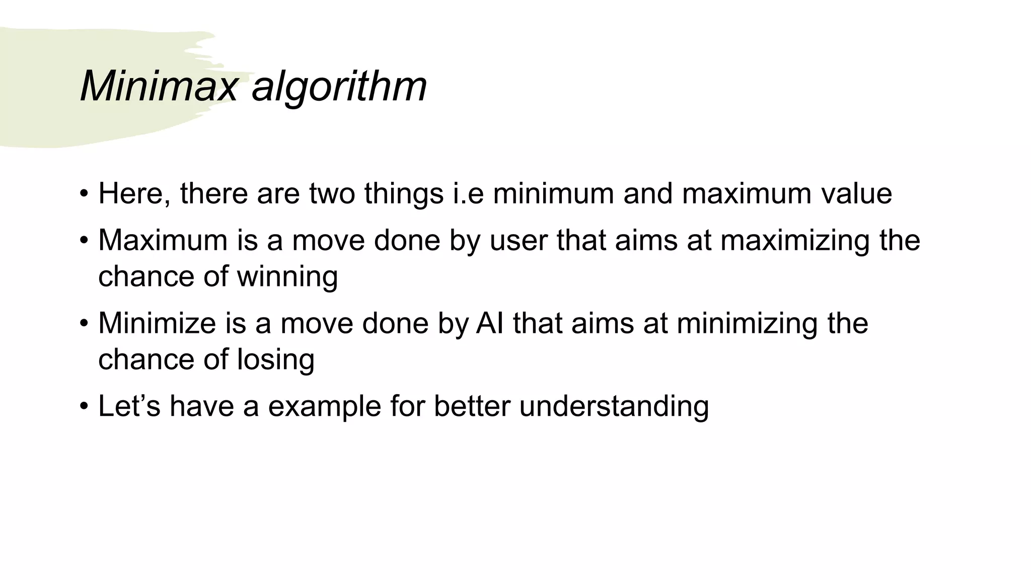 Minimax algorithm
• Here, there are two things i.e minimum and maximum value
• Maximum is a move done by user that aims at maximizing the
chance of winning
• Minimize is a move done by AI that aims at minimizing the
chance of losing
• Let’s have a example for better understanding
 