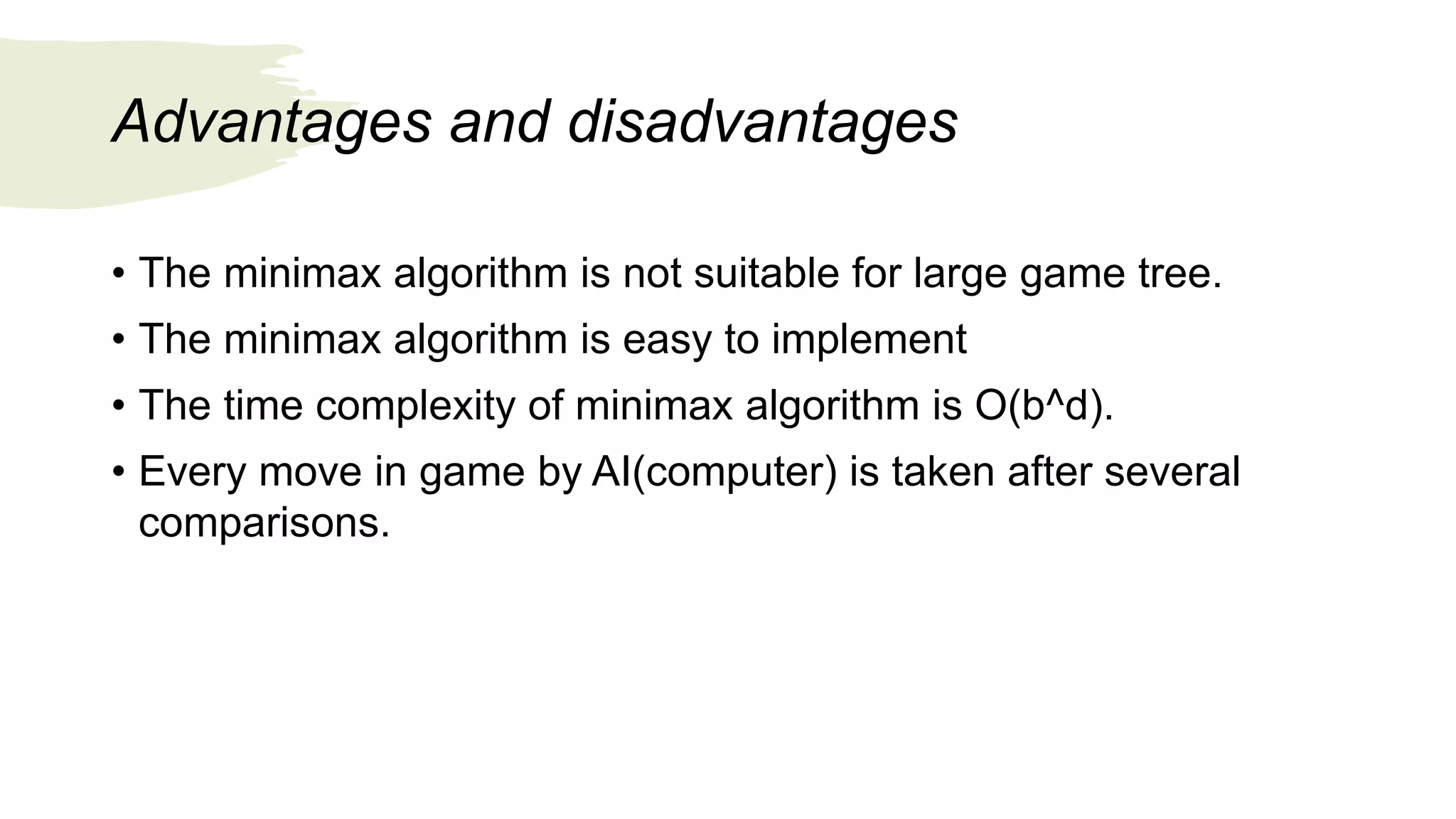 Advantages and disadvantages
• The minimax algorithm is not suitable for large game tree.
• The minimax algorithm is easy to implement
• The time complexity of minimax algorithm is O(b^d).
• Every move in game by AI(computer) is taken after several
comparisons.
 