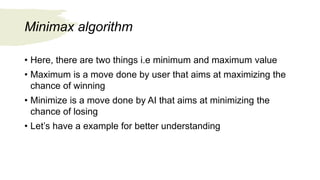 Minimax algorithm
• Here, there are two things i.e minimum and maximum value
• Maximum is a move done by user that aims at maximizing the
chance of winning
• Minimize is a move done by AI that aims at minimizing the
chance of losing
• Let’s have a example for better understanding
 