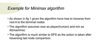 Example for Minimax algorithm
• As shown in fig 1 given the algorithm have tree to traverse from
root A to the terminal nodes
• The algorithm assumes max as player(human) and min as
AI(machine)
• The algorithm is much similar to DFS as the action is taken after
traversing last node comparison.
 