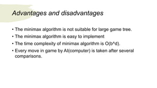 Advantages and disadvantages
• The minimax algorithm is not suitable for large game tree.
• The minimax algorithm is easy to implement
• The time complexity of minimax algorithm is O(b^d).
• Every move in game by AI(computer) is taken after several
comparisons.
 
