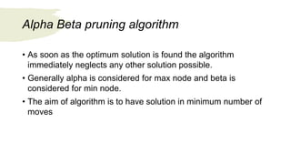 Alpha Beta pruning algorithm
• As soon as the optimum solution is found the algorithm
immediately neglects any other solution possible.
• Generally alpha is considered for max node and beta is
considered for min node.
• The aim of algorithm is to have solution in minimum number of
moves
 