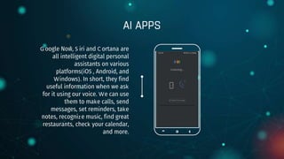 AI APPS
Google Now, S iri and C ortana are
all intelligent digital personal
assistants on various
platforms(iOS , Android, and
Windows). In short, they find
useful information when we ask
for it using our voice. We can use
them to make calls, send
messages, set reminders, take
notes, recognize music, find great
restaurants, check your calendar,
and more.
 