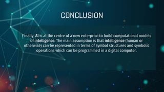 CONCLUSION
F inally, AI is at the centre of a new enterprise to build computational models
of intelligence. The main assumption is that intelligence (human or
otherwise) can be represented in terms of symbol structures and symbolic
operations which can be programmed in a digital computer.
 