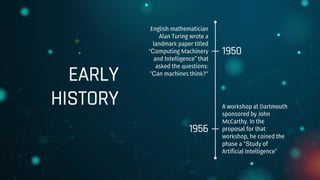 EARLY
HISTORY
English mathematician
Alan Turing wrote a
landmark paper titled
“Computing Machinery
and Intelligence” that
asked the questions:
“Can machines think?”
1950
A workshop at Dartmouth
sponsored by John
McCarthy. In the
proposal for that
workshop, he coined the
phase a “Study of
Artificial Intelligence”
1956
 