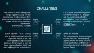 CHALLENGES
The amount of power these power-
hungry algorithms use is a factor
keeping most developers away. They
require a supercomputer’s computing
power, and yes, supercomputers
aren’t cheap..
For example, let our model predict
whether the image is of a dog or a
cat. The human can predict the
correct output nearly every time,
mopping up a stunning accuracy of
above 99% .
Most AI applications make use of a
significant amount of data for
learning and making intelligent
decisions. The drawback of utilizing
large volumes of data is that it may
create a storage issue for businesses.
The companies now face the problem
of using local data for developing
applications for the world, and that
would result in bias. With biased
information, the entire system could
become flawed.
COMPUTING POWER HUMAN LEVEL
DATA SECURITY & STORAGE DATA SCARCITY
 