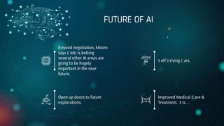 Beyond negotiation, Moore
says C MU is betting
several other AI areas are
going to be hugely
important in the near
future.
S elf Driving C ars.
Open up doors to future
explorations.
Improved Medical C are &
Treatment. E tc…
FUTURE OF AI
 