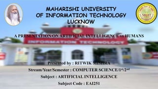 MAHARISHI UNIVERSITY
OF INFORMATION TECHNOLOGY
LUCKNOW
A PRESENTATION ON ARTIFICIAL INTELLIGENCE vs HUMANS
Presented by : RITWIK MISHRA
Stream/Year/Semester : COMPUTER SCIENCE/1st/2nd
Subject : ARTIFICIAL INTELLIGENCE
Subject Code : EAI251
 