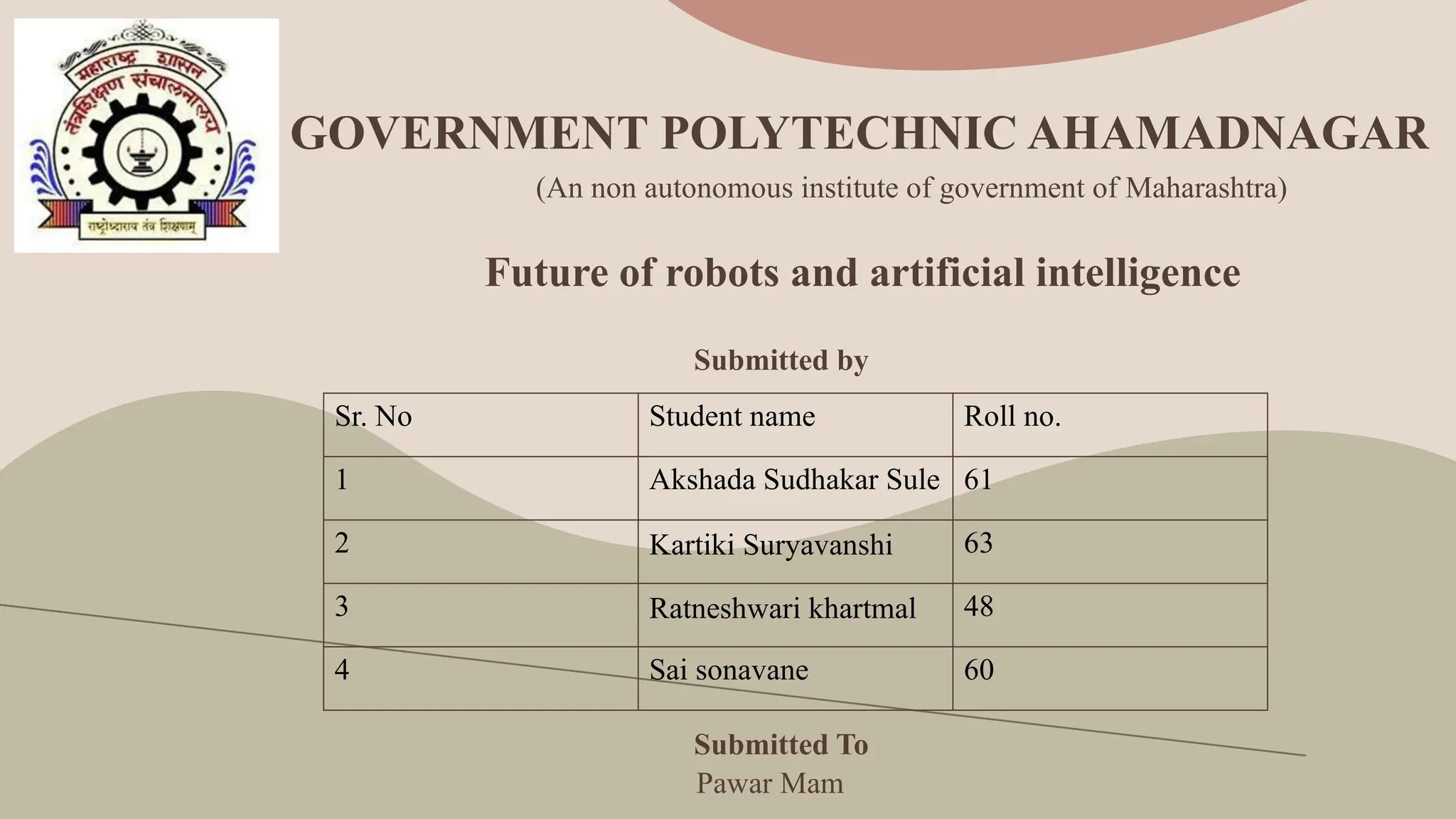 GOVERNMENT POLYTECHNIC AHAMADNAGAR
Future of robots and artificial intelligence
Submitted by
Submitted To
Sr. No Student name Roll no.
1 Akshada Sudhakar Sule 61
2 Kartiki Suryavanshi 63
3 Ratneshwari khartmal 48
4 Sai sonavane 60
Pawar Mam
(An non autonomous institute of government of Maharashtra)
 