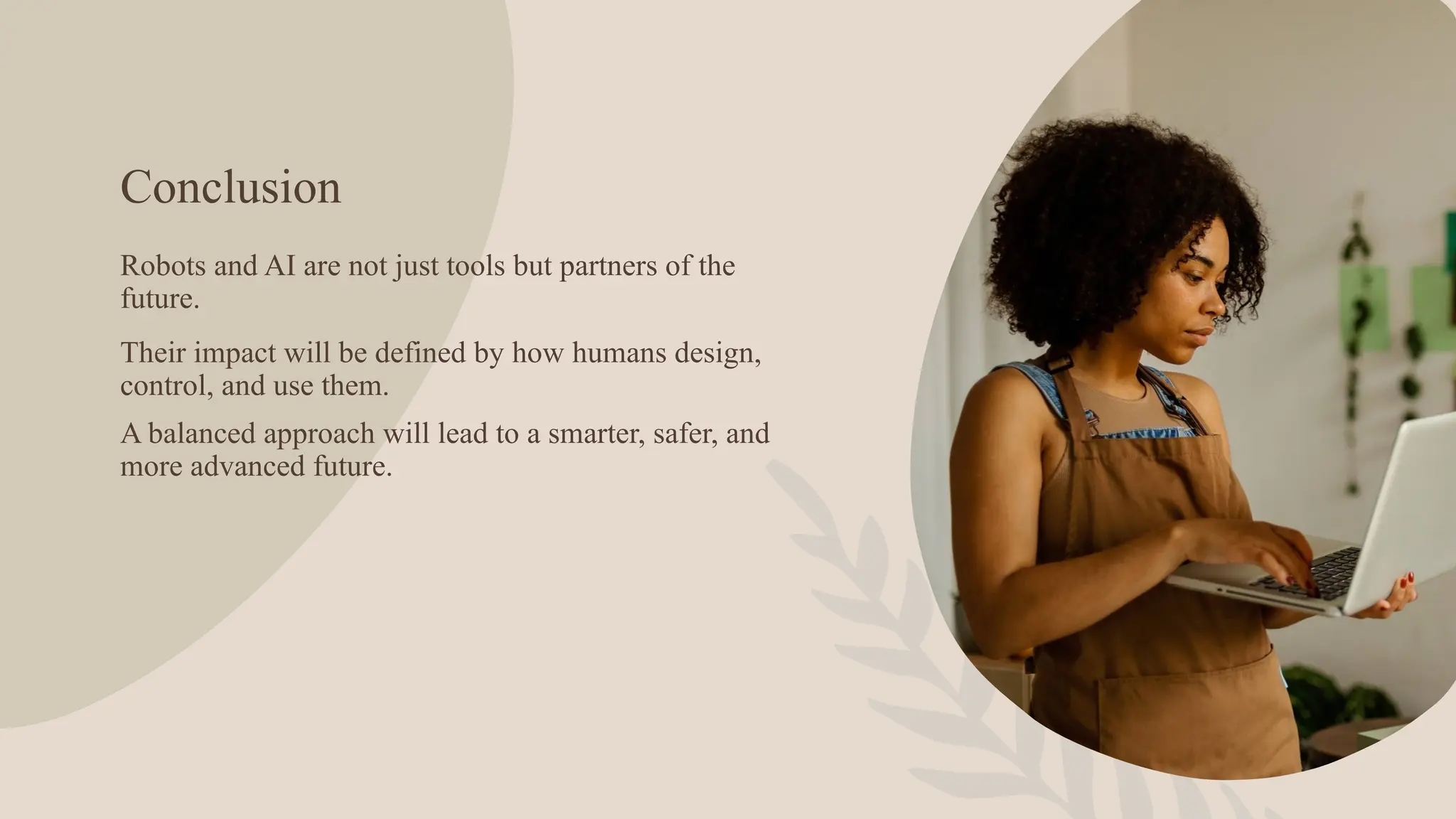 Conclusion
Robots and AI are not just tools but partners of the
future.
Their impact will be defined by how humans design,
control, and use them.
A balanced approach will lead to a smarter, safer, and
more advanced future.
 