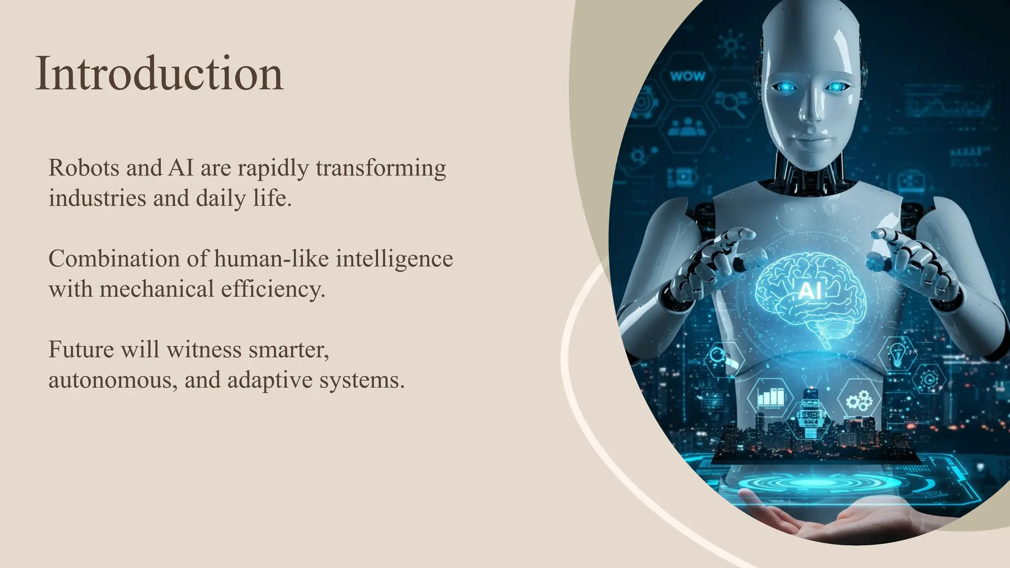Introduction
Robots and AI are rapidly transforming
industries and daily life.
Combination of human-like intelligence
with mechanical efficiency.
Future will witness smarter,
autonomous, and adaptive systems.
 