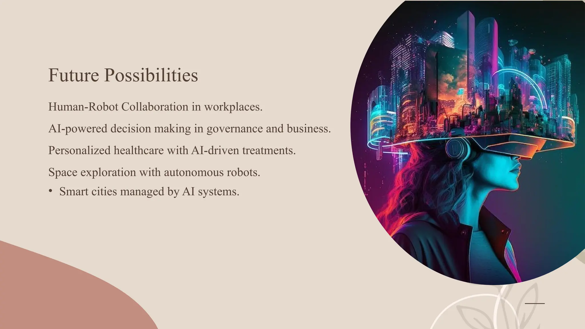 Future Possibilities
Human-Robot Collaboration in workplaces.
AI-powered decision making in governance and business.
Personalized healthcare with AI-driven treatments.
Space exploration with autonomous robots.
• Smart cities managed by AI systems.
 