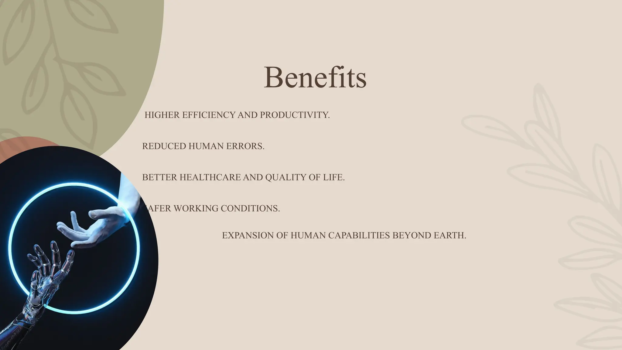 Benefits
HIGHER EFFICIENCY AND PRODUCTIVITY.
REDUCED HUMAN ERRORS.
BETTER HEALTHCARE AND QUALITY OF LIFE.
SAFER WORKING CONDITIONS.
EXPANSION OF HUMAN CAPABILITIES BEYOND EARTH.
 
