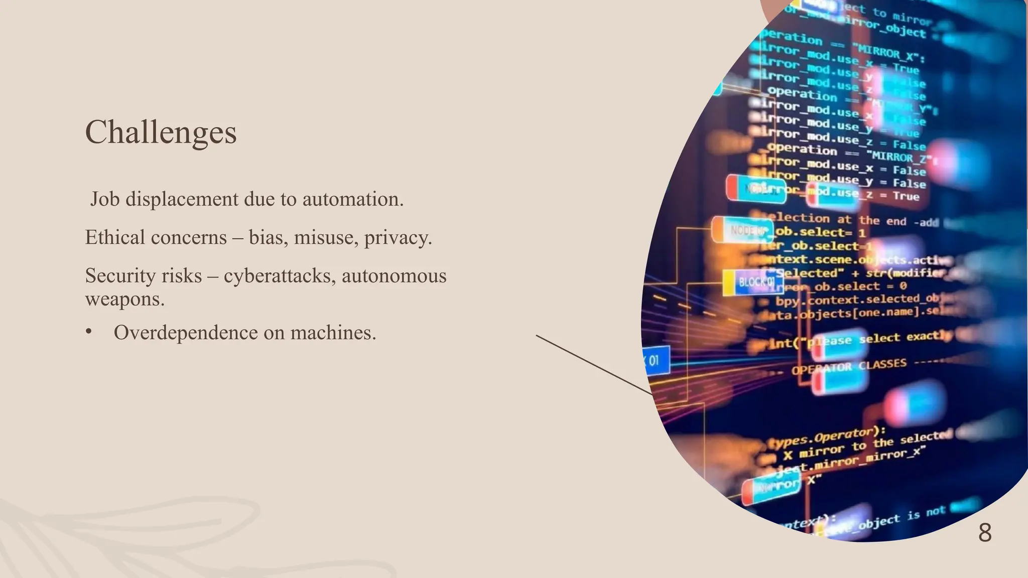 Challenges
Job displacement due to automation.
Ethical concerns – bias, misuse, privacy.
Security risks – cyberattacks, autonomous
weapons.
• Overdependence on machines.
8
 
