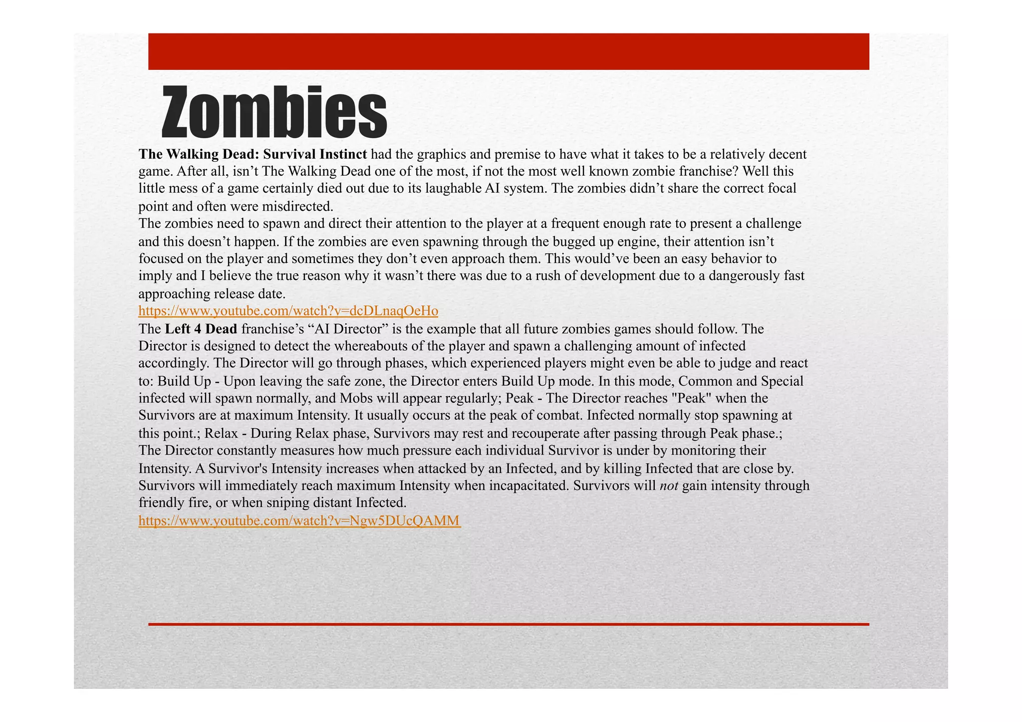 ZombiesThe Walking Dead: Survival Instinct had the graphics and premise to have what it takes to be a relatively decent
game. After all, isn’t The Walking Dead one of the most, if not the most well known zombie franchise? Well this
little mess of a game certainly died out due to its laughable AI system. The zombies didn’t share the correct focal
point and often were misdirected.
The zombies need to spawn and direct their attention to the player at a frequent enough rate to present a challenge
and this doesn’t happen. If the zombies are even spawning through the bugged up engine, their attention isn’t
focused on the player and sometimes they don’t even approach them. This would’ve been an easy behavior to
imply and I believe the true reason why it wasn’t there was due to a rush of development due to a dangerously fast
approaching release date.
https://www.youtube.com/watch?v=dcDLnaqOeHo
The Left 4 Dead franchise’s “AI Director” is the example that all future zombies games should follow. The
Director is designed to detect the whereabouts of the player and spawn a challenging amount of infected
accordingly. The Director will go through phases, which experienced players might even be able to judge and react
to: Build Up - Upon leaving the safe zone, the Director enters Build Up mode. In this mode, Common and Special
infected will spawn normally, and Mobs will appear regularly; Peak - The Director reaches "Peak" when the
Survivors are at maximum Intensity. It usually occurs at the peak of combat. Infected normally stop spawning at
this point.; Relax - During Relax phase, Survivors may rest and recouperate after passing through Peak phase.;
The Director constantly measures how much pressure each individual Survivor is under by monitoring their
Intensity. A Survivor's Intensity increases when attacked by an Infected, and by killing Infected that are close by.
Survivors will immediately reach maximum Intensity when incapacitated. Survivors will not gain intensity through
friendly fire, or when sniping distant Infected.
https://www.youtube.com/watch?v=Ngw5DUcQAMM
 