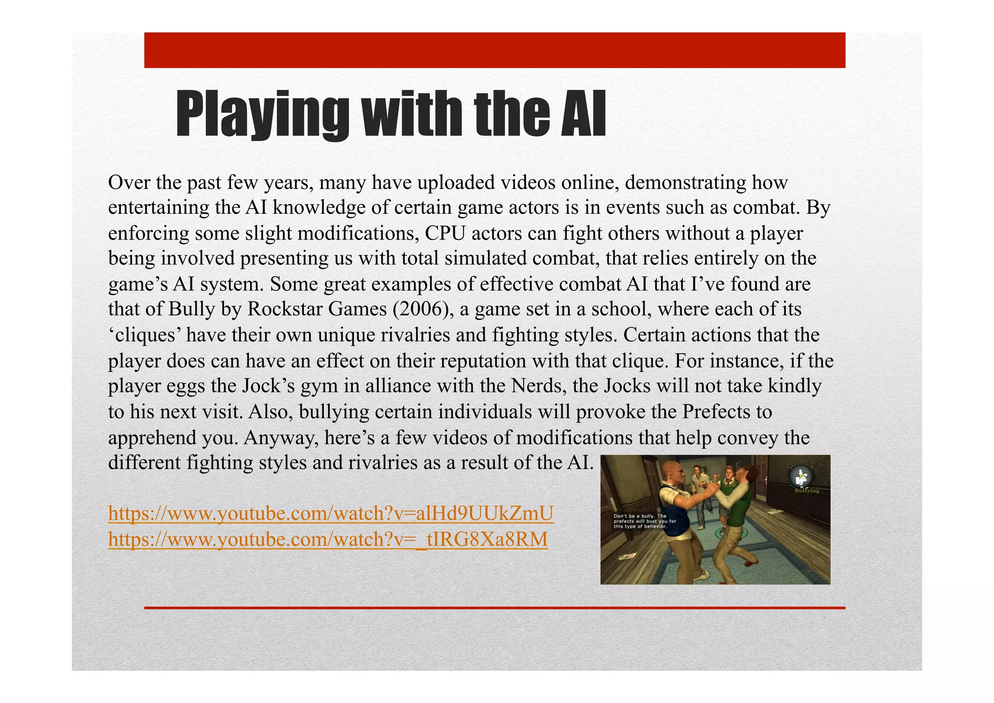 Playing with the AI
Over the past few years, many have uploaded videos online, demonstrating how
entertaining the AI knowledge of certain game actors is in events such as combat. By
enforcing some slight modifications, CPU actors can fight others without a player
being involved presenting us with total simulated combat, that relies entirely on the
game’s AI system. Some great examples of effective combat AI that I’ve found are
that of Bully by Rockstar Games (2006), a game set in a school, where each of its
‘cliques’ have their own unique rivalries and fighting styles. Certain actions that the
player does can have an effect on their reputation with that clique. For instance, if the
player eggs the Jock’s gym in alliance with the Nerds, the Jocks will not take kindly
to his next visit. Also, bullying certain individuals will provoke the Prefects to
apprehend you. Anyway, here’s a few videos of modifications that help convey the
different fighting styles and rivalries as a result of the AI.
https://www.youtube.com/watch?v=alHd9UUkZmU
https://www.youtube.com/watch?v=_tIRG8Xa8RM
 