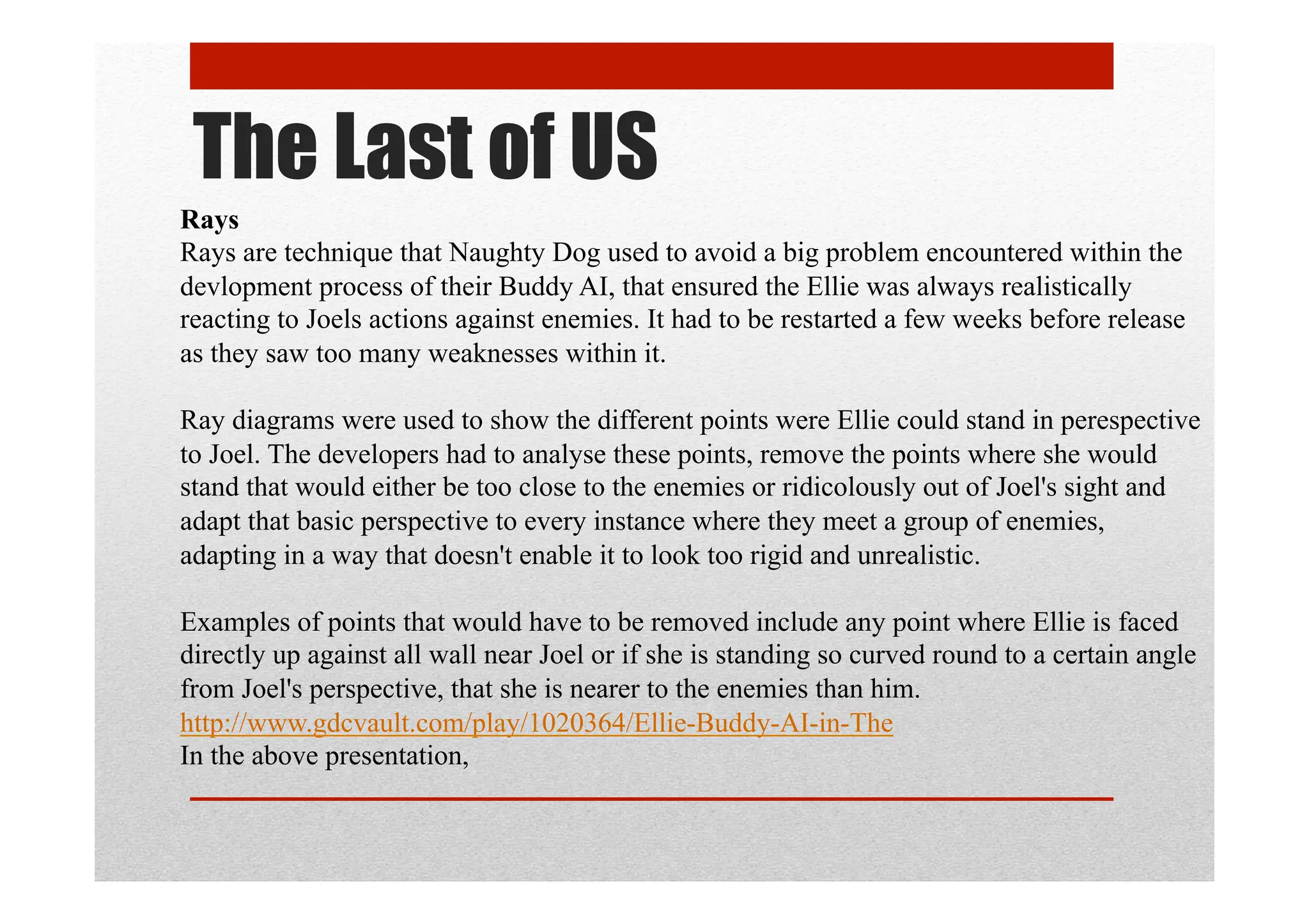 The Last of US
Rays
Rays are technique that Naughty Dog used to avoid a big problem encountered within the
devlopment process of their Buddy AI, that ensured the Ellie was always realistically
reacting to Joels actions against enemies. It had to be restarted a few weeks before release
as they saw too many weaknesses within it.
Ray diagrams were used to show the different points were Ellie could stand in perespective
to Joel. The developers had to analyse these points, remove the points where she would
stand that would either be too close to the enemies or ridicolously out of Joel's sight and
adapt that basic perspective to every instance where they meet a group of enemies,
adapting in a way that doesn't enable it to look too rigid and unrealistic.
Examples of points that would have to be removed include any point where Ellie is faced
directly up against all wall near Joel or if she is standing so curved round to a certain angle
from Joel's perspective, that she is nearer to the enemies than him.
http://www.gdcvault.com/play/1020364/Ellie-Buddy-AI-in-The
In the above presentation,
 