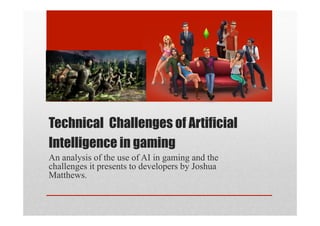 Technical Challenges of Artificial
Intelligence in gaming
An analysis of the use of AI in gaming and the
challenges it presents to developers by Joshua
Matthews.
 