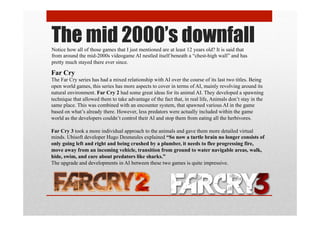 The mid 2000’s downfallNotice how all of those games that I just mentioned are at least 12 years old? It is said that
from around the mid-2000s videogame AI nestled itself beneath a “chest-high wall” and has
pretty much stayed there ever since.
Far Cry
The Far Cry series has had a mixed relationship with AI over the course of its last two titles. Being
open world games, this series has more aspects to cover in terms of AI, mainly revolving around its
natural environment. Far Cry 2 had some great ideas for its animal AI. They developed a spawning
technique that allowed them to take advantage of the fact that, in real life, Animals don’t stay in the
same place. This was combined with an encounter system, that spawned various AI in the game
based on what’s already there. However, less predators were actually included within the game
world as the developers couldn’t control their AI and stop them from eating all the herbivores.
Far Cry 3 took a more individual approach to the animals and gave them more detailed virtual
minds. Ubisoft developer Hugo Desmeules explained “So now a turtle brain no longer consists of
only going left and right and being crushed by a plumber, it needs to flee progressing fire,
move away from an incoming vehicle, transition from ground to water navigable areas, walk,
hide, swim, and care about predators like sharks.”
The upgrade and developments in AI between these two games is quite impressive.
 
