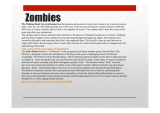 ZombiesThe Walking Dead: Survival Instinct had the graphics and premise to have what it takes to be a relatively decent
game. After all, isn’t The Walking Dead one of the most, if not the most well known zombie franchise? Well this
little mess of a game certainly died out due to its laughable AI system. The zombies didn’t share the correct focal
point and often were misdirected.
The zombies need to spawn and direct their attention to the player at a frequent enough rate to present a challenge
and this doesn’t happen. If the zombies are even spawning through the bugged up engine, their attention isn’t
focused on the player and sometimes they don’t even approach them. This would’ve been an easy behavior to
imply and I believe the true reason why it wasn’t there was due to a rush of development due to a dangerously fast
approaching release date.
https://www.youtube.com/watch?v=dcDLnaqOeHo
The Left 4 Dead franchise’s “AI Director” is the example that all future zombies games should follow. The
Director is designed to detect the whereabouts of the player and spawn a challenging amount of infected
accordingly. The Director will go through phases, which experienced players might even be able to judge and react
to: Build Up - Upon leaving the safe zone, the Director enters Build Up mode. In this mode, Common and Special
infected will spawn normally, and Mobs will appear regularly; Peak - The Director reaches "Peak" when the
Survivors are at maximum Intensity. It usually occurs at the peak of combat. Infected normally stop spawning at
this point.; Relax - During Relax phase, Survivors may rest and recouperate after passing through Peak phase.;
The Director constantly measures how much pressure each individual Survivor is under by monitoring their
Intensity. A Survivor's Intensity increases when attacked by an Infected, and by killing Infected that are close by.
Survivors will immediately reach maximum Intensity when incapacitated. Survivors will not gain intensity through
friendly fire, or when sniping distant Infected.
https://www.youtube.com/watch?v=Ngw5DUcQAMM
 