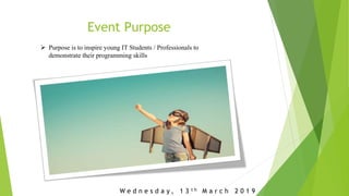 Event Purpose
 Purpose is to inspire young IT Students / Professionals to
demonstrate their programming skills
W e d n e s d a y , 1 3 t h M a r c h 2 0 1 9
 