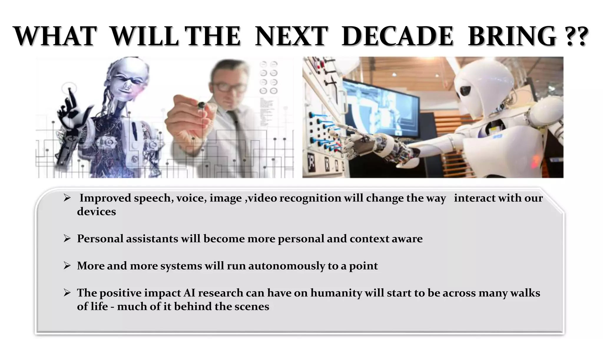  Improved speech, voice, image ,video recognition will change the way interact with our
devices
 Personal assistants will become more personal and context aware
 More and more systems will run autonomously to a point
 The positive impact AI research can have on humanity will start to be across many walks
of life - much of it behind the scenes
WHAT WILL THE NEXT DECADE BRING ??
 