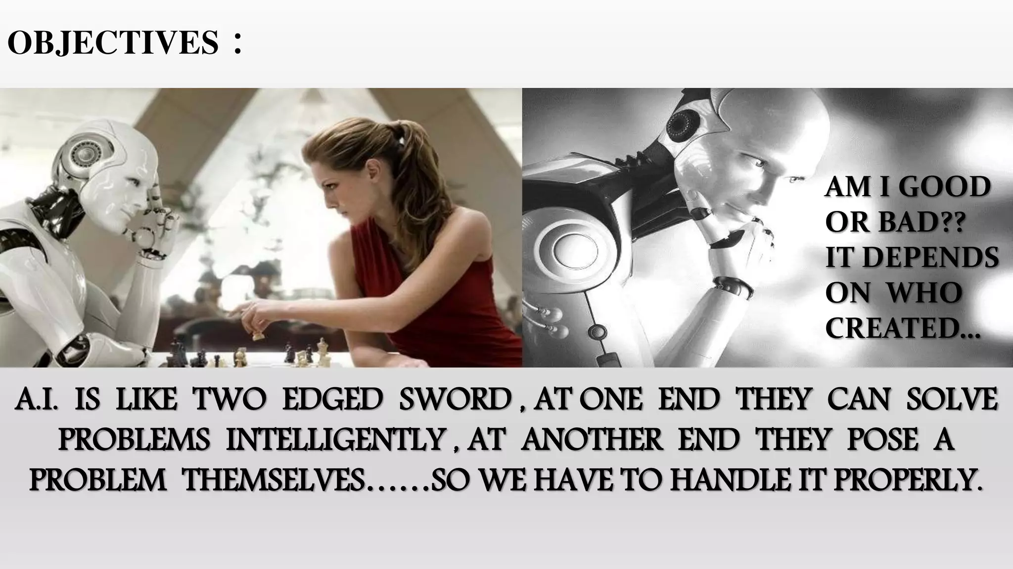 OBJECTIVES :
AM I GOOD
OR BAD??
IT DEPENDS
ON WHO
CREATED…
A.I. IS LIKE TWO EDGED SWORD , AT ONE END THEY CAN SOLVE
PROBLEMS INTELLIGENTLY , AT ANOTHER END THEY POSE A
PROBLEM THEMSELVES……SO WE HAVE TO HANDLE IT PROPERLY.
 