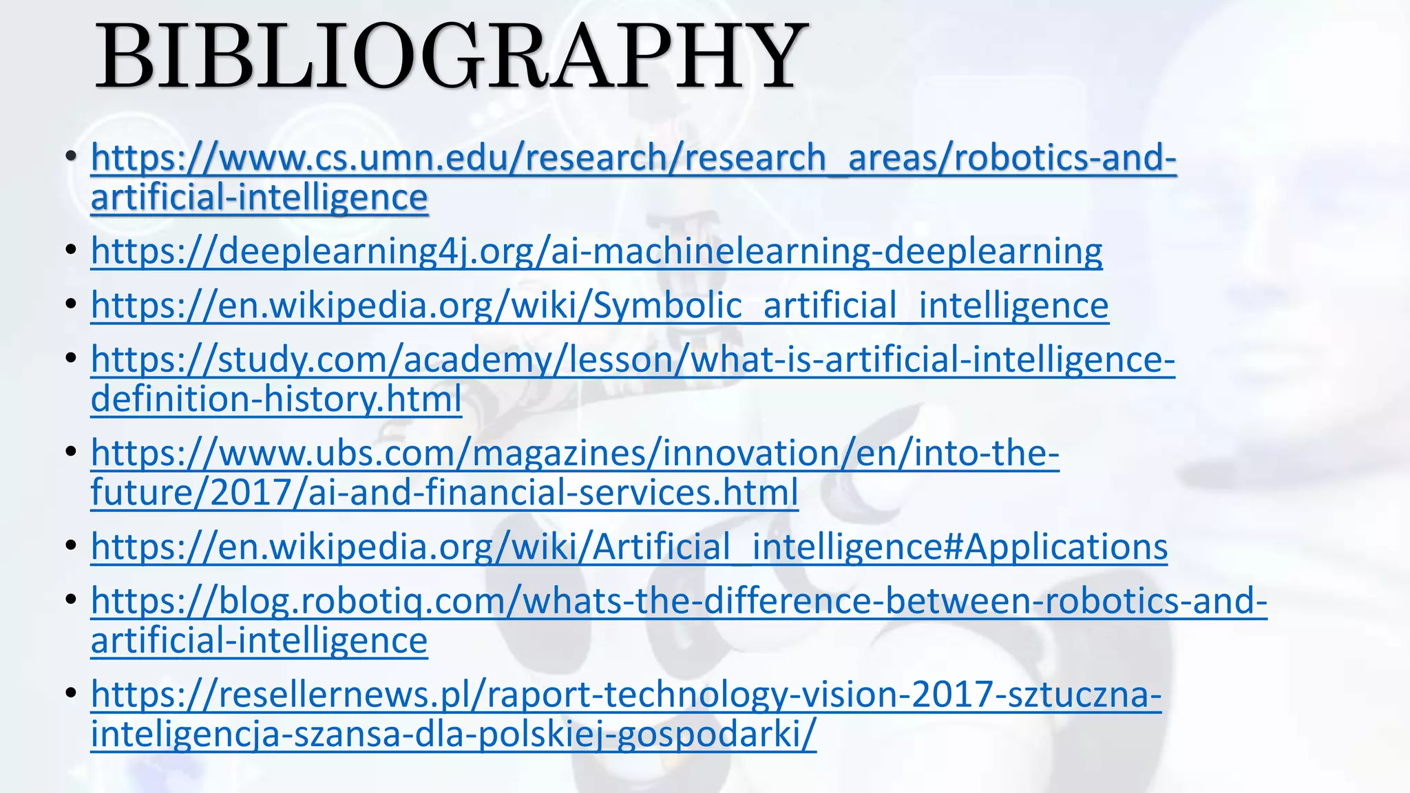 BIBLIOGRAPHY
• https://www.cs.umn.edu/research/research_areas/robotics-and-
artificial-intelligence
• https://deeplearning4j.org/ai-machinelearning-deeplearning
• https://en.wikipedia.org/wiki/Symbolic_artificial_intelligence
• https://study.com/academy/lesson/what-is-artificial-intelligence-
definition-history.html
• https://www.ubs.com/magazines/innovation/en/into-the-
future/2017/ai-and-financial-services.html
• https://en.wikipedia.org/wiki/Artificial_intelligence#Applications
• https://blog.robotiq.com/whats-the-difference-between-robotics-and-
artificial-intelligence
• https://resellernews.pl/raport-technology-vision-2017-sztuczna-
inteligencja-szansa-dla-polskiej-gospodarki/
 