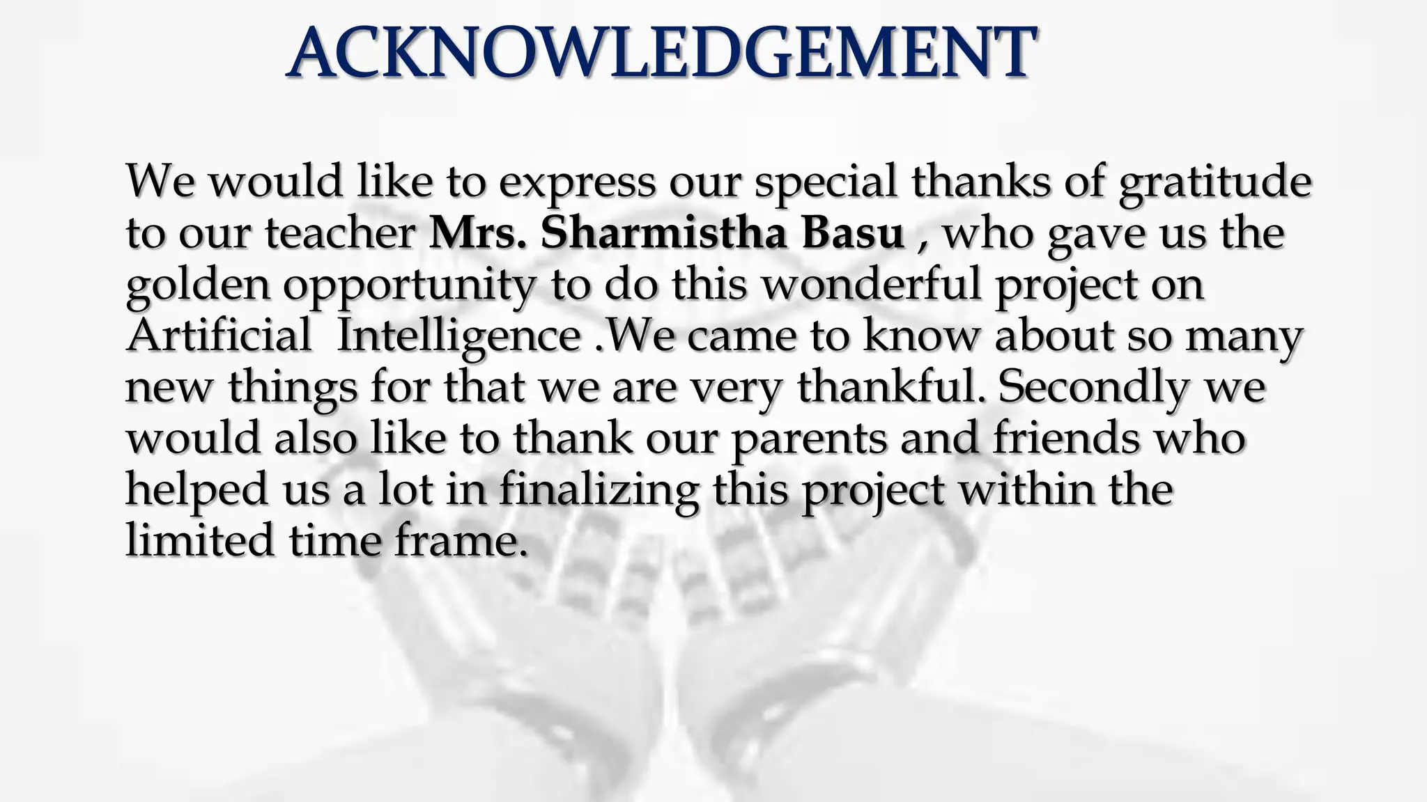 We would like to express our special thanks of gratitude
to our teacher Mrs. Sharmistha Basu , who gave us the
golden opportunity to do this wonderful project on
Artificial Intelligence .We came to know about so many
new things for that we are very thankful. Secondly we
would also like to thank our parents and friends who
helped us a lot in finalizing this project within the
limited time frame.
 