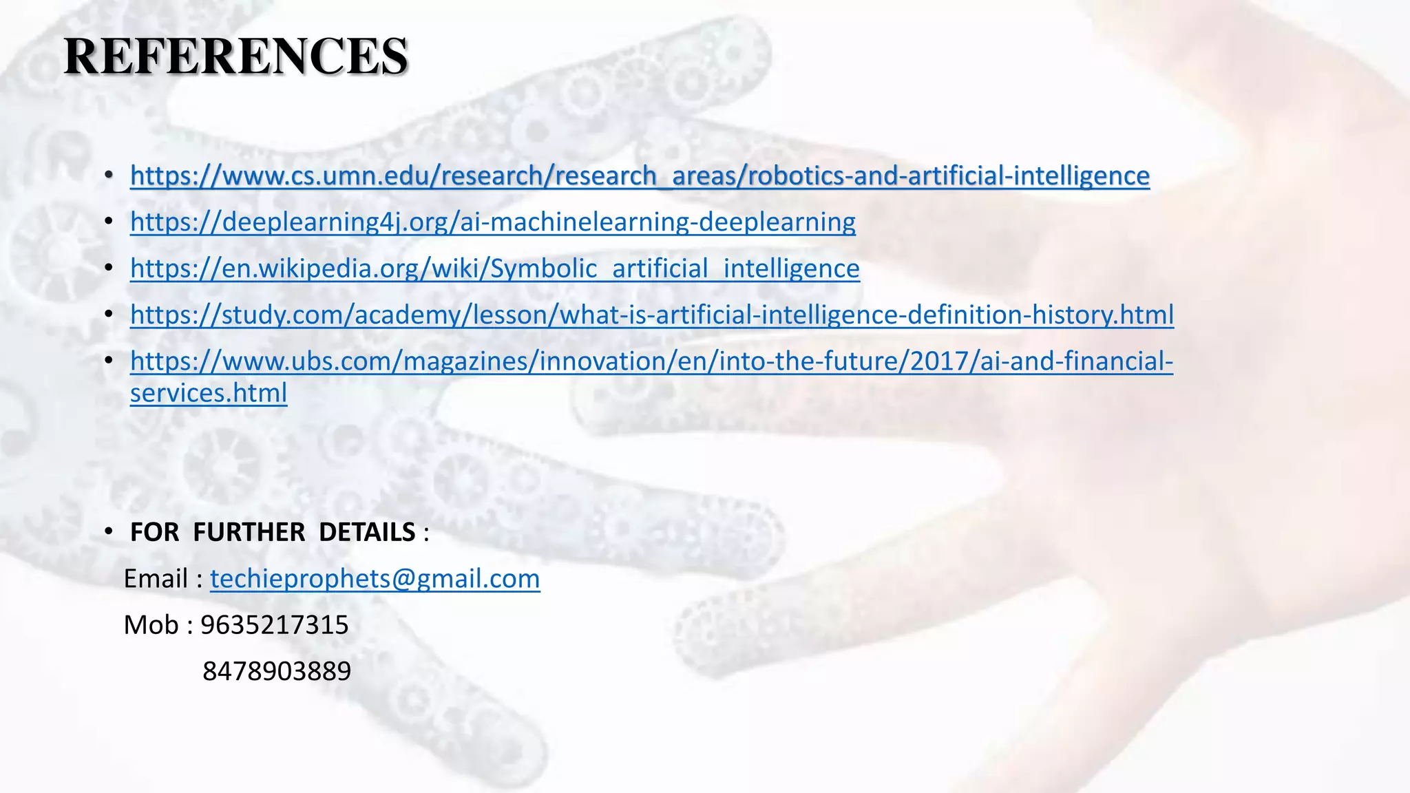 REFERENCES
• https://www.cs.umn.edu/research/research_areas/robotics-and-artificial-intelligence
• https://deeplearning4j.org/ai-machinelearning-deeplearning
• https://en.wikipedia.org/wiki/Symbolic_artificial_intelligence
• https://study.com/academy/lesson/what-is-artificial-intelligence-definition-history.html
• https://www.ubs.com/magazines/innovation/en/into-the-future/2017/ai-and-financial-
services.html
• FOR FURTHER DETAILS :
Email : techieprophets@gmail.com
Mob : 9635217315
8478903889
 