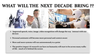  Improved speech, voice, image ,video recognition will change the way interact with our
devices
 Personal assistants will become more personal and context aware
 More and more systems will run autonomously to a point
 The positive impact AI research can have on humanity will start to be across many walks
of life - much of it behind the scenes
WHAT WILL THE NEXT DECADE BRING ??
 