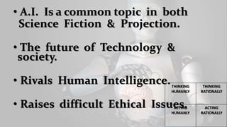 • A.I. Is a common topic in both
Science Fiction & Projection.
• The future of Technology &
society.
• Rivals Human Intelligence.
• Raises difficult Ethical Issues.
THINKING
HUMANLY
THINKING
RATIONALLY
ACTING
HUMANLY
ACTING
RATIONALLY
 