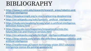 BIBLIOGRAPHY
• https://www.cs.umn.edu/research/research_areas/robotics-and-
artificial-intelligence
• https://deeplearning4j.org/ai-machinelearning-deeplearning
• https://en.wikipedia.org/wiki/Symbolic_artificial_intelligence
• https://study.com/academy/lesson/what-is-artificial-intelligence-
definition-history.html
• https://www.ubs.com/magazines/innovation/en/into-the-
future/2017/ai-and-financial-services.html
• https://en.wikipedia.org/wiki/Artificial_intelligence#Applications
• https://blog.robotiq.com/whats-the-difference-between-robotics-and-
artificial-intelligence
• https://resellernews.pl/raport-technology-vision-2017-sztuczna-
inteligencja-szansa-dla-polskiej-gospodarki/
 