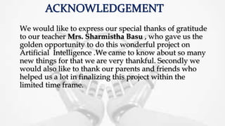 We would like to express our special thanks of gratitude
to our teacher Mrs. Sharmistha Basu , who gave us the
golden opportunity to do this wonderful project on
Artificial Intelligence .We came to know about so many
new things for that we are very thankful. Secondly we
would also like to thank our parents and friends who
helped us a lot in finalizing this project within the
limited time frame.
 