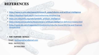REFERENCES
• https://www.cs.umn.edu/research/research_areas/robotics-and-artificial-intelligence
• https://deeplearning4j.org/ai-machinelearning-deeplearning
• https://en.wikipedia.org/wiki/Symbolic_artificial_intelligence
• https://study.com/academy/lesson/what-is-artificial-intelligence-definition-history.html
• https://www.ubs.com/magazines/innovation/en/into-the-future/2017/ai-and-financial-
services.html
• FOR FURTHER DETAILS :
Email : techieprophets@gmail.com
Mob : 9635217315
8478903889
 