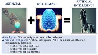 ARTIFICIAL INTELLIGENCE
ARTIFICIAL
INTELLIGENCE
Intelligence: “The capacity to learn and solve problems”
 Artificial Intelligence: Artificial intelligence (AI) is the simulation of human
intelligence by machines.
• The ability to solve problems
• The ability to act rationally
• The ability to act like humans
 