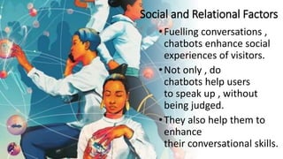 Social and Relational Factors
•Fuelling conversations ,
chatbots enhance social
experiences of visitors.
•Not only , do
chatbots help users
to speak up , without
being judged.
•They also help them to
enhance
their conversational skills.
 