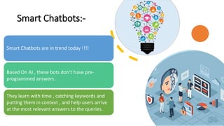 Smart Chatbots:-
Smart Chatbots are in trend today !!!!
Based On AI , these bots don't have pre-
programmed answers .
They learn with time , catching keywords and
putting them in context , and help users arrive
at the most relevant answers to the queries.
 