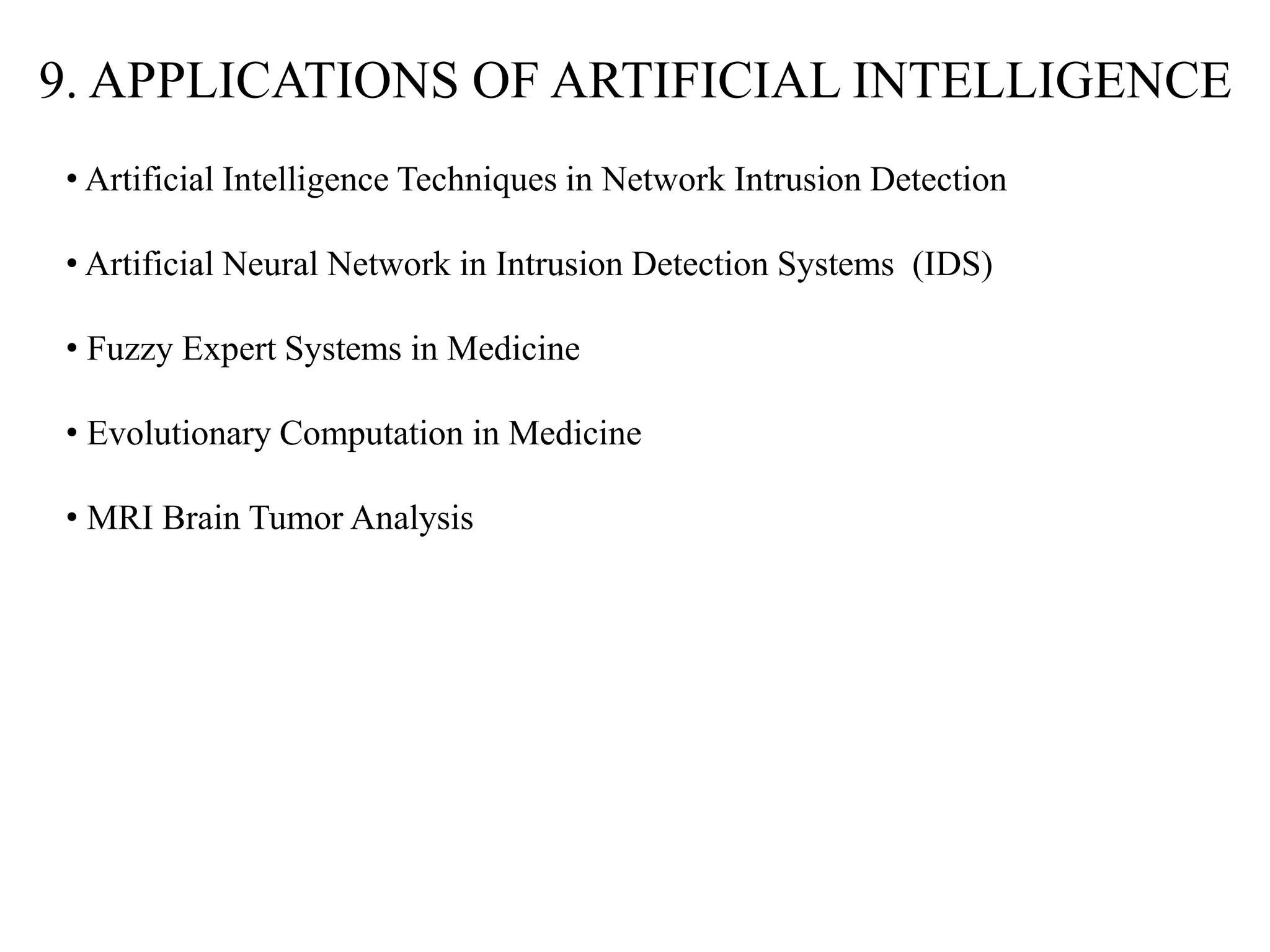 9. APPLICATIONS OF ARTIFICIAL INTELLIGENCE
• Artificial Intelligence Techniques in Network Intrusion Detection
• Artificial Neural Network in Intrusion Detection Systems (IDS)
• Fuzzy Expert Systems in Medicine
• Evolutionary Computation in Medicine
• MRI Brain Tumor Analysis
 