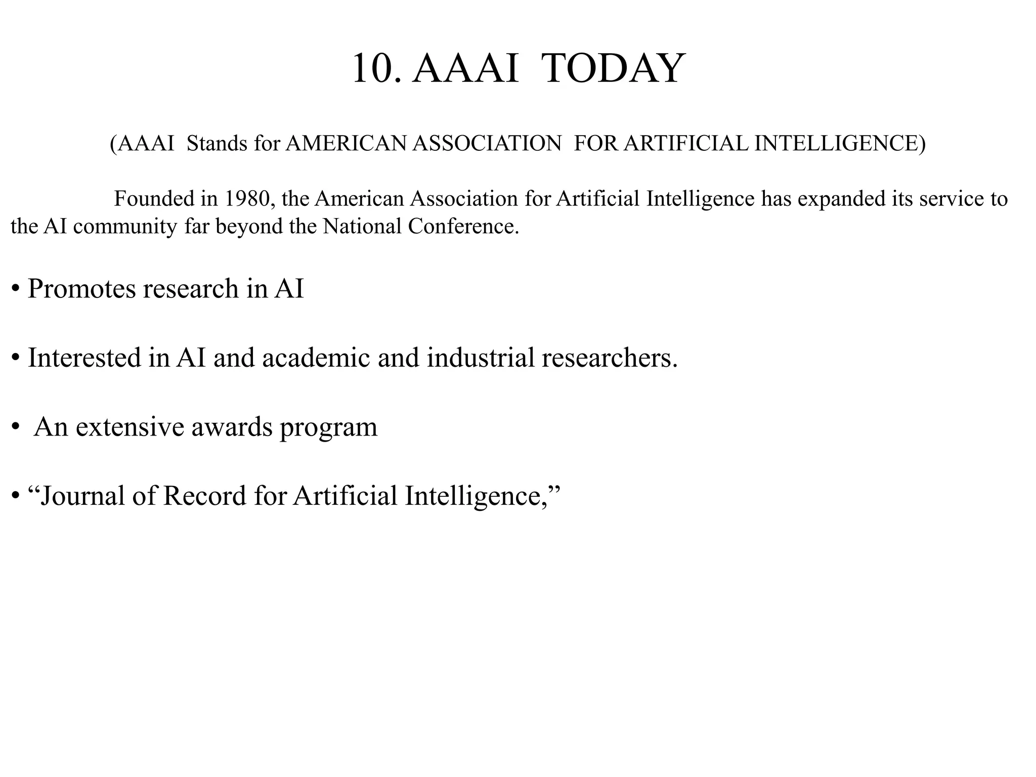 10. AAAI TODAY
(AAAI Stands for AMERICAN ASSOCIATION FOR ARTIFICIAL INTELLIGENCE)
Founded in 1980, the American Association for Artificial Intelligence has expanded its service to
the AI community far beyond the National Conference.
• Promotes research in AI
• Interested in AI and academic and industrial researchers.
• An extensive awards program
• “Journal of Record for Artificial Intelligence,”
 